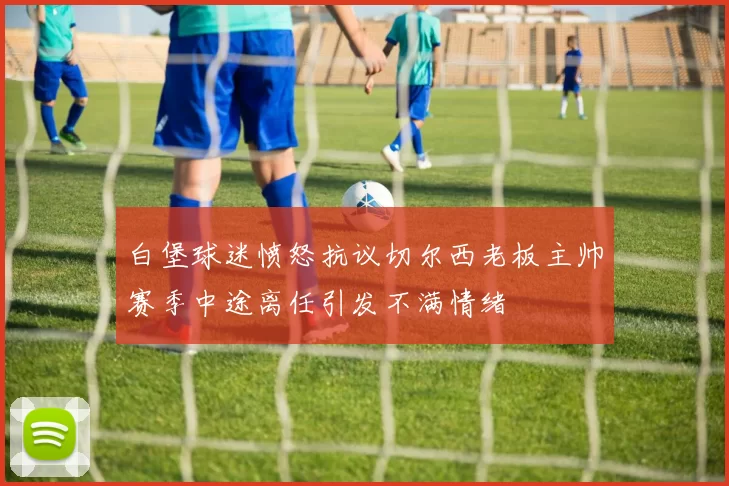白堡球迷愤怒抗议切尔西老板主帅赛季中途离任引发不满情绪
