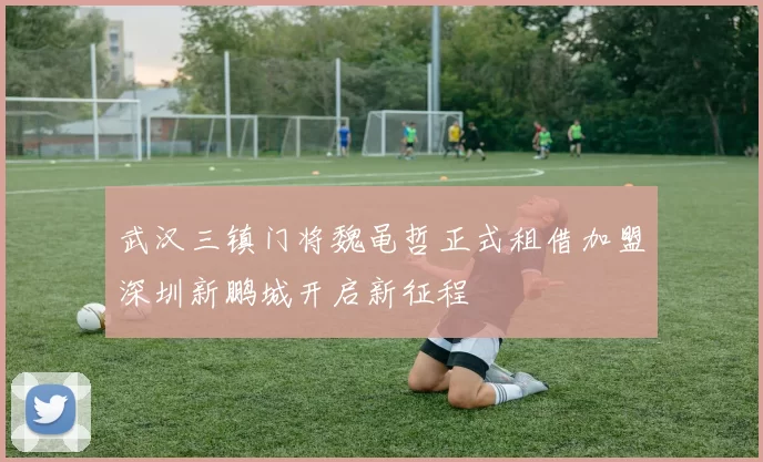 武汉三镇门将魏黾哲正式租借加盟深圳新鹏城开启新征程