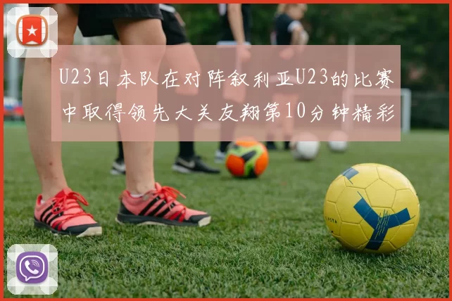 U23日本队在对阵叙利亚U23的比赛中取得领先大关友翔第10分钟精彩进球