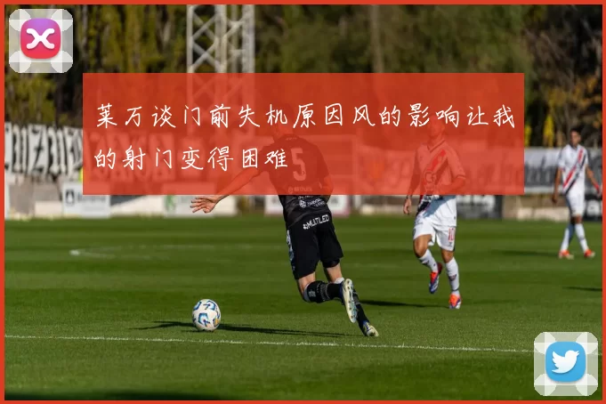 莱万谈门前失机原因风的影响让我的射门变得困难