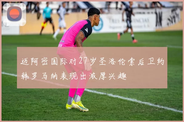 迈阿密国际对27岁圣洛伦索后卫约韩罗马纳表现出浓厚兴趣