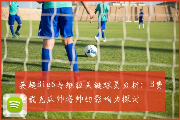 英超Big6与维拉关键球员分析：B费范戴克瓜帅塔帅的影响力探讨
