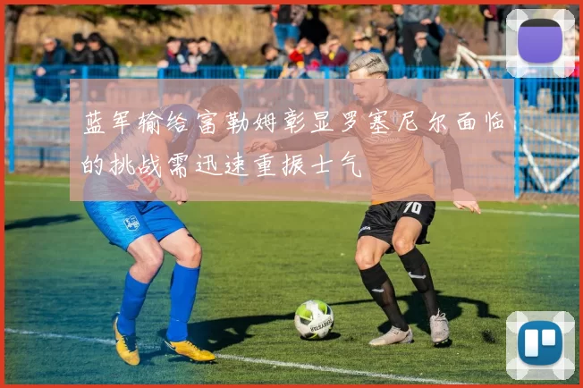 蓝军输给富勒姆彰显罗塞尼尔面临的挑战需迅速重振士气